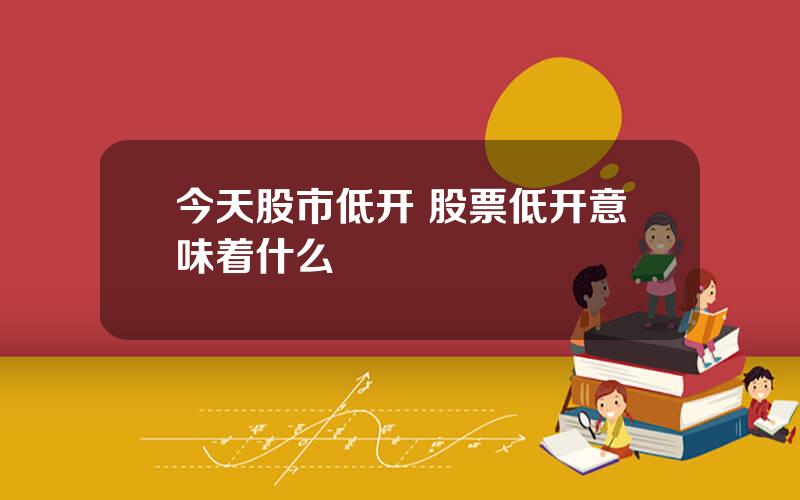 今天股市低开 股票低开意味着什么
